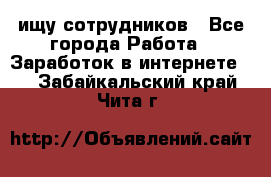 ищу сотрудников - Все города Работа » Заработок в интернете   . Забайкальский край,Чита г.